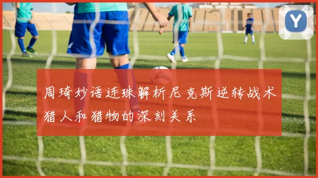周琦妙语连珠解析尼克斯逆转战术猎人和猎物的深刻关系