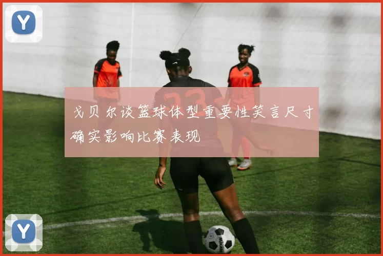戈贝尔谈篮球体型重要性笑言尺寸确实影响比赛表现