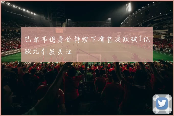 巴尔韦德身价持续下滑首次跌破1亿欧元引发关注