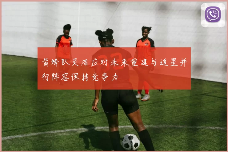 黄蜂队灵活应对未来重建与追星并行阵容保持竞争力