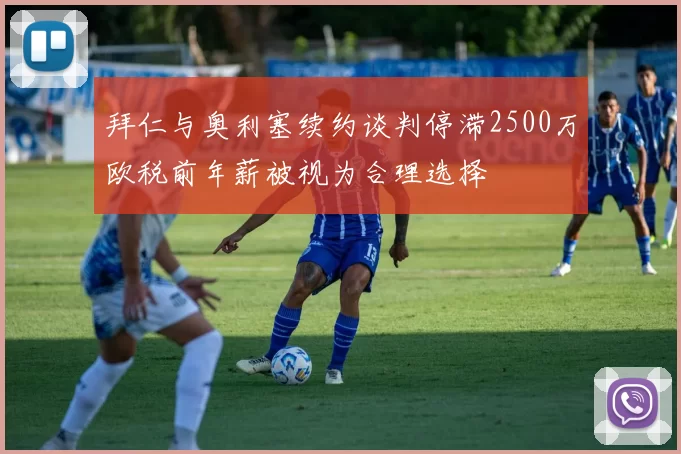 拜仁与奥利塞续约谈判停滞2500万欧税前年薪被视为合理选择