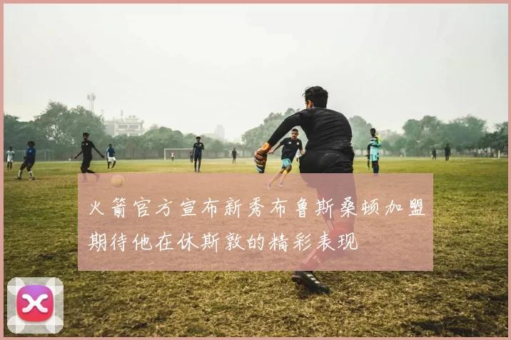 火箭官方宣布新秀布鲁斯桑顿加盟期待他在休斯敦的精彩表现