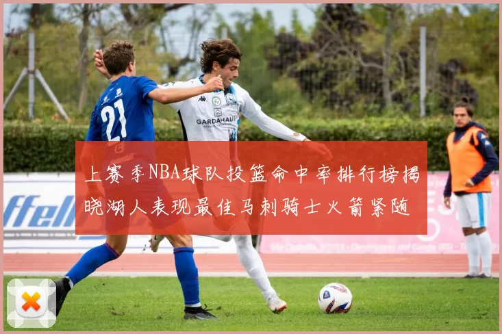 上赛季NBA球队投篮命中率排行榜揭晓湖人表现最佳马刺骑士火箭紧随其后