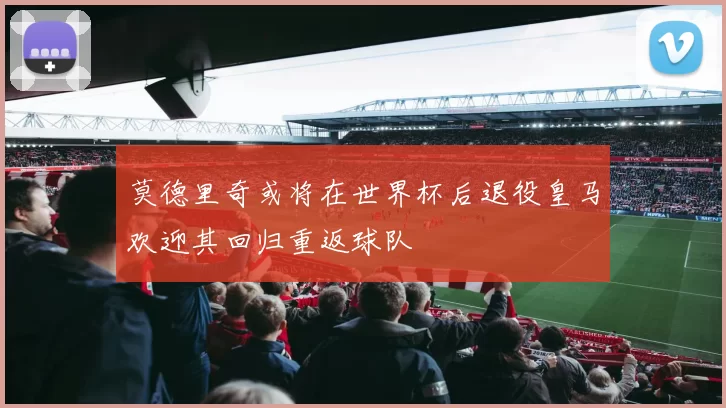 莫德里奇或将在世界杯后退役皇马欢迎其回归重返球队