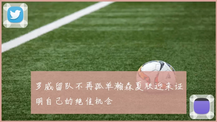 罗威留队不再孤单瀚森夏联迎来证明自己的绝佳机会