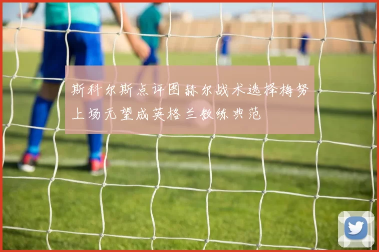 斯科尔斯点评图赫尔战术选择梅努上场无望成英格兰教练典范