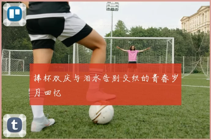 捧杯欢庆与泪水告别交织的青春岁月回忆