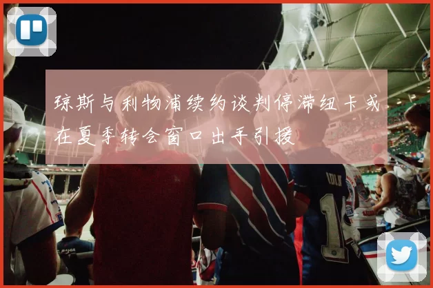 琼斯与利物浦续约谈判停滞纽卡或在夏季转会窗口出手引援