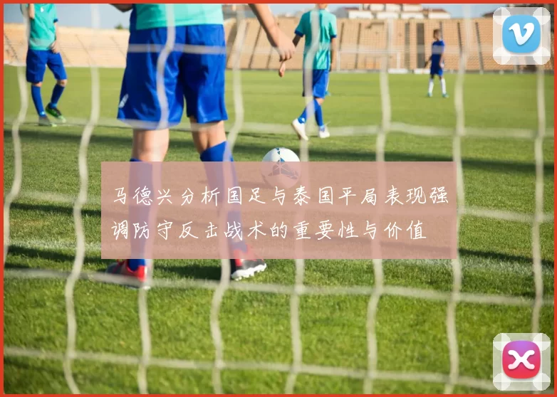 马德兴分析国足与泰国平局表现强调防守反击战术的重要性与价值