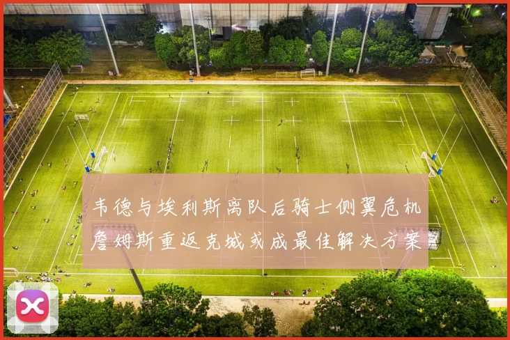 韦德与埃利斯离队后骑士侧翼危机詹姆斯重返克城或成最佳解决方案