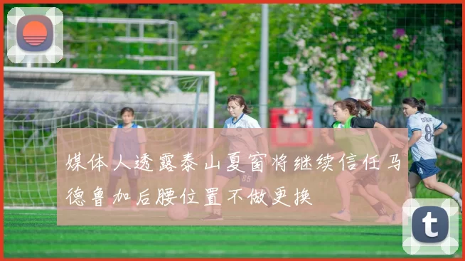 媒体人透露泰山夏窗将继续信任马德鲁加后腰位置不做更换