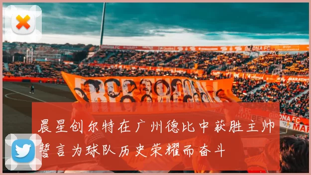 晨星创尔特在广州德比中获胜主帅誓言为球队历史荣耀而奋斗