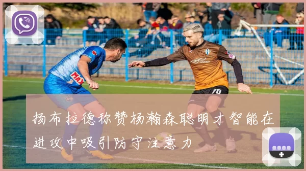扬布拉德称赞杨瀚森聪明才智能在进攻中吸引防守注意力