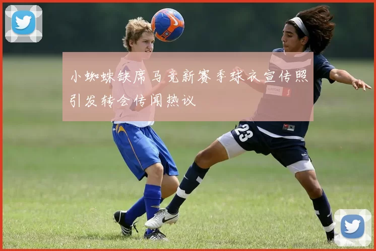 小蜘蛛缺席马竞新赛季球衣宣传照引发转会传闻热议