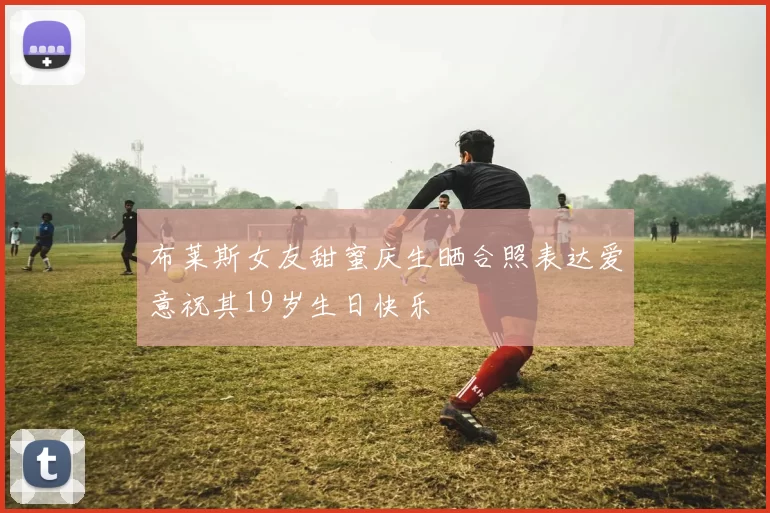 布莱斯女友甜蜜庆生晒合照表达爱意祝其19岁生日快乐