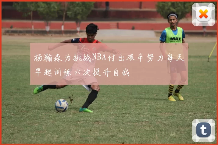 杨瀚森为挑战NBA付出艰辛努力每天早起训练六次提升自我