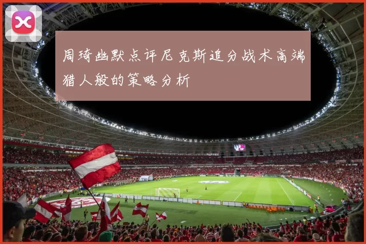 周琦幽默点评尼克斯追分战术高端猎人般的策略分析