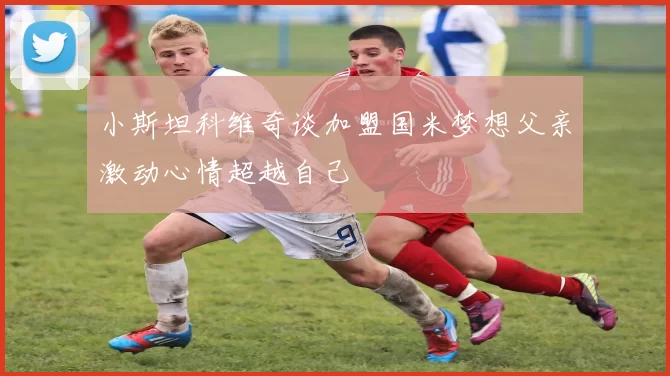 小斯坦科维奇谈加盟国米梦想父亲激动心情超越自己