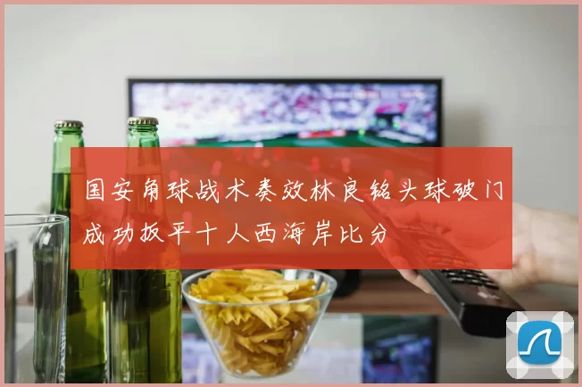 国安角球战术奏效林良铭头球破门成功扳平十人西海岸比分