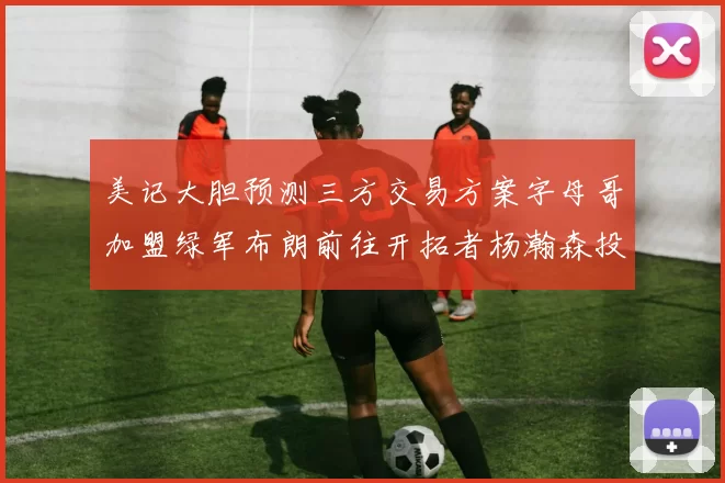 美记大胆预测三方交易方案字母哥加盟绿军布朗前往开拓者杨瀚森投奔雄鹿