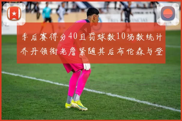 季后赛得分40且罚球数10场数统计乔丹领衔老詹紧随其后布伦森与登库并肩奋战