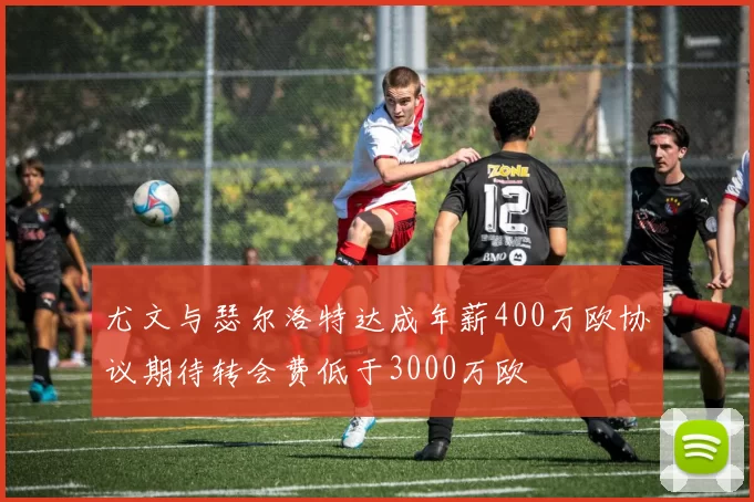 尤文与瑟尔洛特达成年薪400万欧协议期待转会费低于3000万欧